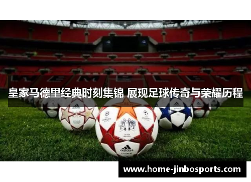 皇家马德里经典时刻集锦 展现足球传奇与荣耀历程